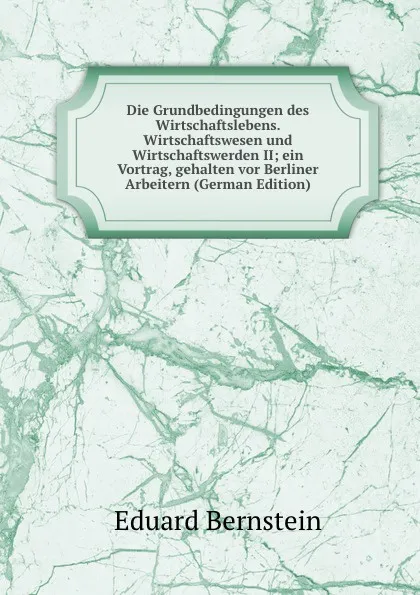 Обложка книги Die Grundbedingungen des Wirtschaftslebens. Wirtschaftswesen und Wirtschaftswerden II; ein Vortrag, gehalten vor Berliner Arbeitern (German Edition), Eduard Bernstein