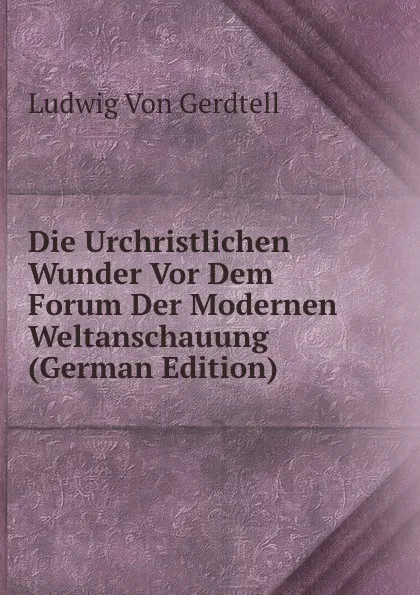 Обложка книги Die Urchristlichen Wunder Vor Dem Forum Der Modernen Weltanschauung (German Edition), Ludwig von Gerdtell