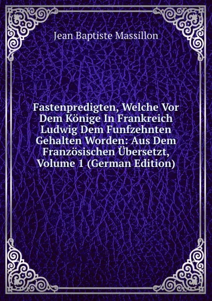 Обложка книги Fastenpredigten, Welche Vor Dem Konige In Frankreich Ludwig Dem Funfzehnten Gehalten Worden: Aus Dem Franzosischen Ubersetzt, Volume 1 (German Edition), Jean Baptiste Massillon