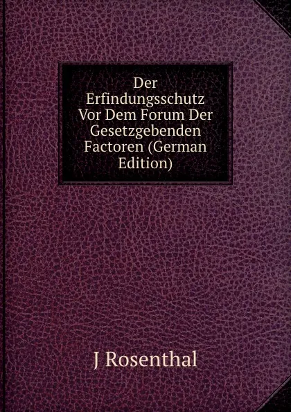 Обложка книги Der Erfindungsschutz Vor Dem Forum Der Gesetzgebenden Factoren (German Edition), J Rosenthal