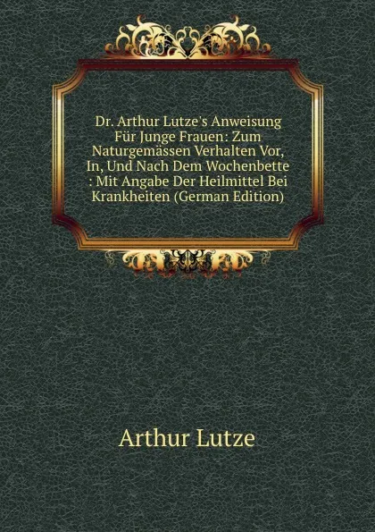 Обложка книги Dr. Arthur Lutze.s Anweisung Fur Junge Frauen: Zum Naturgemassen Verhalten Vor, In, Und Nach Dem Wochenbette : Mit Angabe Der Heilmittel Bei Krankheiten (German Edition), Arthur Lutze