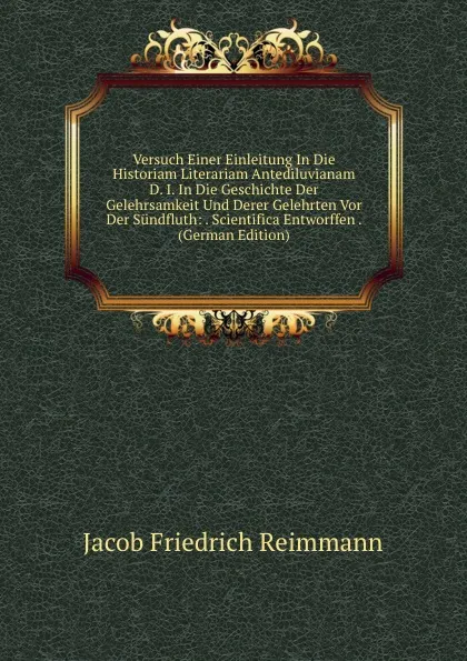 Обложка книги Versuch Einer Einleitung In Die Historiam Literariam Antediluvianam D. I. In Die Geschichte Der Gelehrsamkeit Und Derer Gelehrten Vor Der Sundfluth: . Scientifica Entworffen . (German Edition), Jacob Friedrich Reimmann