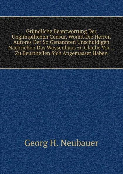 Обложка книги Grundliche Beantwortung Der Unglimpflichen Censur, Womit Die Herren Autores Der So Genannten Unschuldigen Nachrichen Das Waysenhaus zu Glaube Vor . . Zu Beurtheilen Sich Angemasset Haben, Georg H. Neubauer