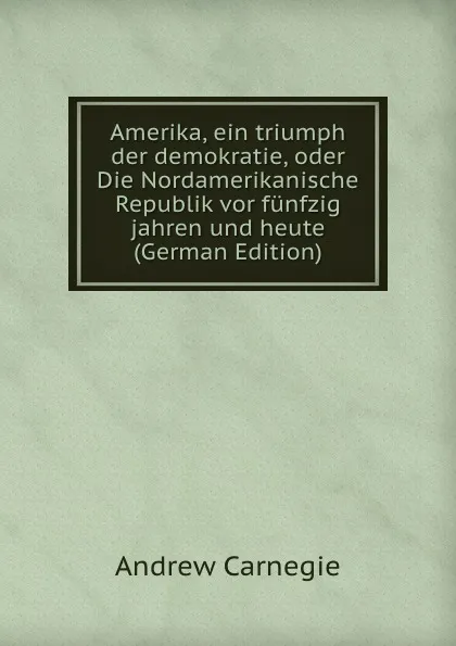 Обложка книги Amerika, ein triumph der demokratie, oder Die Nordamerikanische Republik vor funfzig jahren und heute (German Edition), Andrew Carnegie