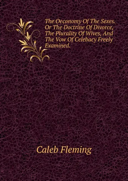 Обложка книги The Oeconomy Of The Sexes. Or The Doctrine Of Divorce, The Plurality Of Wives, And The Vow Of Celebacy Freely Examined. ., Caleb Fleming