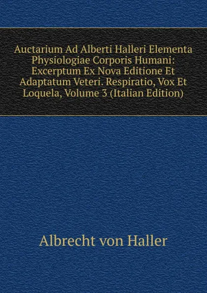 Обложка книги Auctarium Ad Alberti Halleri Elementa Physiologiae Corporis Humani: Excerptum Ex Nova Editione Et Adaptatum Veteri. Respiratio, Vox Et Loquela, Volume 3 (Italian Edition), Albrecht von Haller