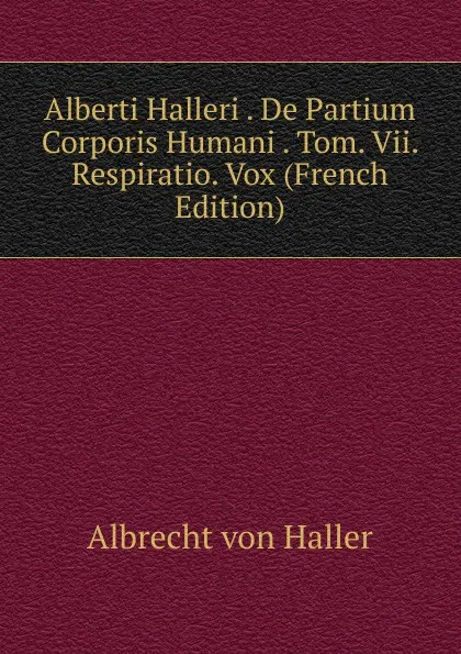 Обложка книги Alberti Halleri . De Partium Corporis Humani . Tom. Vii. Respiratio. Vox (French Edition), Albrecht von Haller