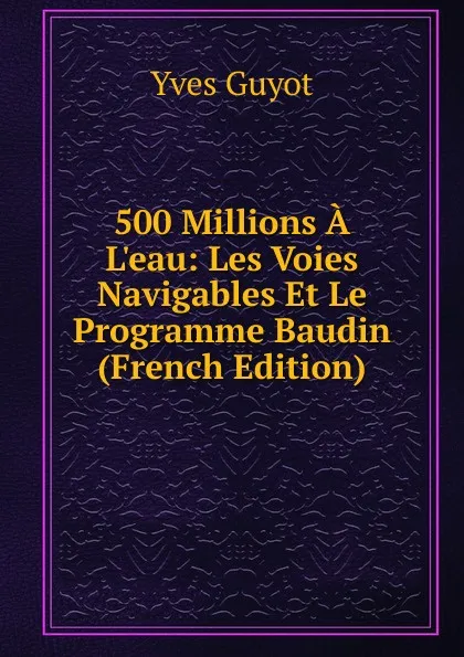 Обложка книги 500 Millions A L.eau: Les Voies Navigables Et Le Programme Baudin (French Edition), Guyot Yves