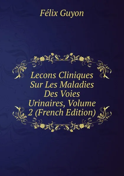 Обложка книги Lecons Cliniques Sur Les Maladies Des Voies Urinaires, Volume 2 (French Edition), Félix Guyon