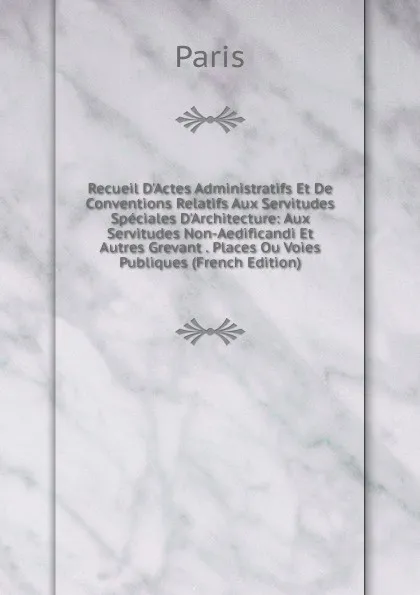 Обложка книги Recueil D.Actes Administratifs Et De Conventions Relatifs Aux Servitudes Speciales D.Architecture: Aux Servitudes Non-Aedificandi Et Autres Grevant . Places Ou Voies Publiques (French Edition), Paris