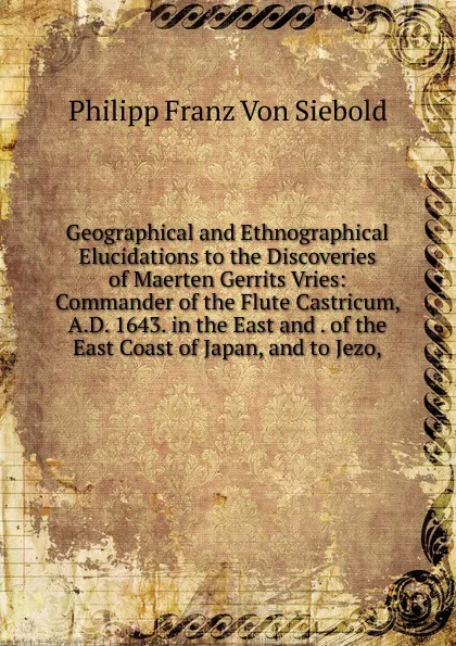 Обложка книги Geographical and Ethnographical Elucidations to the Discoveries of Maerten Gerrits Vries: Commander of the Flute Castricum, A.D. 1643. in the East and . of the East Coast of Japan, and to Jezo,, Philipp Franz von Siebold