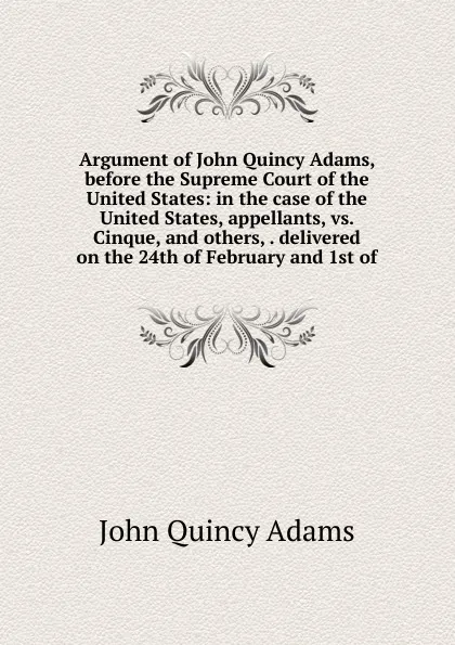 Обложка книги Argument of John Quincy Adams, before the Supreme Court of the United States: in the case of the United States, appellants, vs. Cinque, and others, . delivered on the 24th of February and 1st of, Adams John Quincy