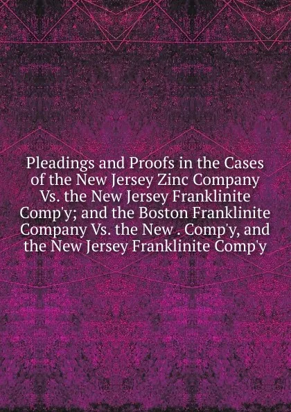 Обложка книги Pleadings and Proofs in the Cases of the New Jersey Zinc Company Vs. the New Jersey Franklinite Comp.y; and the Boston Franklinite Company Vs. the New . Comp.y, and the New Jersey Franklinite Comp.y, 