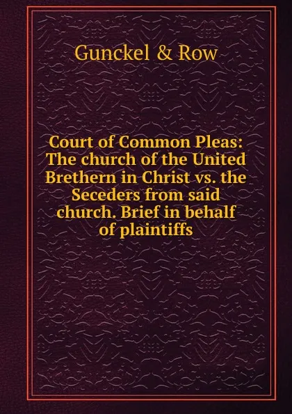 Обложка книги Court of Common Pleas: The church of the United Brethern in Christ vs. the Seceders from said church. Brief in behalf of plaintiffs, Gunckel & Row