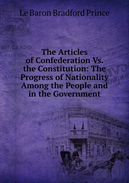 Обложка книги The Articles of Confederation Vs. the Constitution: The Progress of Nationality Among the People and in the Government, Le Baron Bradford Prince