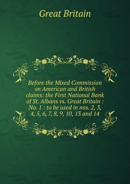 Обложка книги Before the Mixed Commission on American and British claims: the First National Bank of St. Albans vs. Great Britain : No. 1 : to be used in nos. 2, 3, 4, 5, 6, 7, 8, 9, 10, 13 and 14, Great Britain