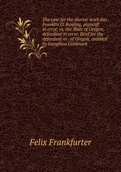 Обложка книги The case for the shorter work day . Franklin O. Bunting, plaintiff in error, vs. the State of Oregon, defendant in error. Brief for the defendant in . of Oregon, assisted by Josephine Goldmark, Felix Frankfurter