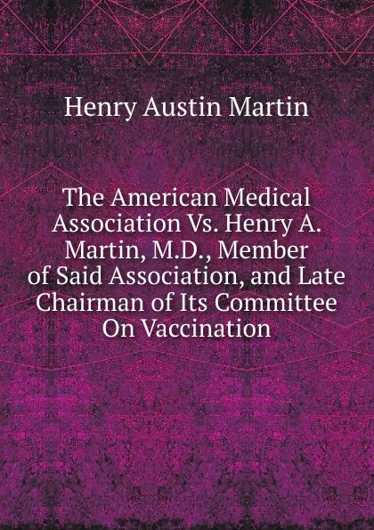 Обложка книги The American Medical Association Vs. Henry A. Martin, M.D., Member of Said Association, and Late Chairman of Its Committee On Vaccination, Henry Austin Martin