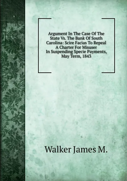 Обложка книги Argument In The Case Of The State Vs. The Bank Of South Carolina: Scire Facias To Repeal A Charter For Misuser In Suspending Specie Payments, May Term, 1843, Walker James M.