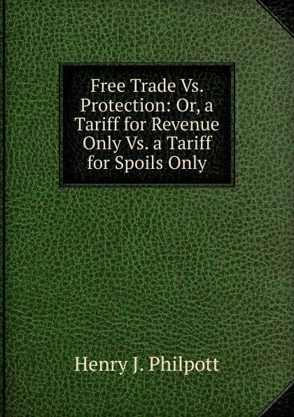 Обложка книги Free Trade Vs. Protection: Or, a Tariff for Revenue Only Vs. a Tariff for Spoils Only, Henry J. Philpott