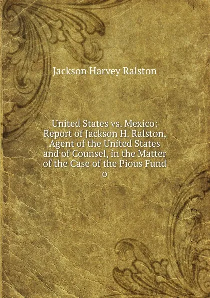 Обложка книги United States vs. Mexico: Report of Jackson H. Ralston, Agent of the United States and of Counsel, in the Matter of the Case of the Pious Fund o, Jackson Harvey Ralston