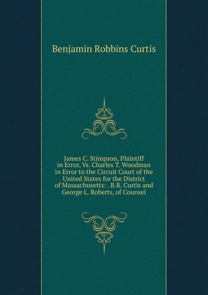 Обложка книги James C. Stimpson, Plaintiff in Error, Vs. Charles T. Woodman in Error to the Circuit Court of the United States for the District of Massachusetts: . B.R. Curtis and George L. Roberts, of Counsel, Benjamin Robbins Curtis