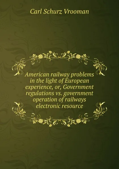 Обложка книги American railway problems in the light of European experience, or, Government regulations vs. government operation of railways electronic resource, Carl Schurz Vrooman