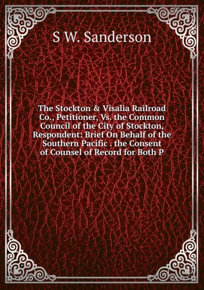 Обложка книги The Stockton . Visalia Railroad Co., Petitioner, Vs. the Common Council of the City of Stockton, Respondent: Brief On Behalf of the Southern Pacific . the Consent of Counsel of Record for Both P, S W. Sanderson