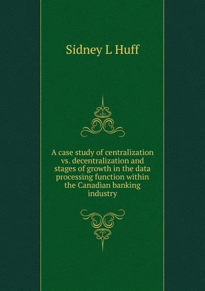 Обложка книги A case study of centralization vs. decentralization and stages of growth in the data processing function within the Canadian banking industry, Sidney L Huff