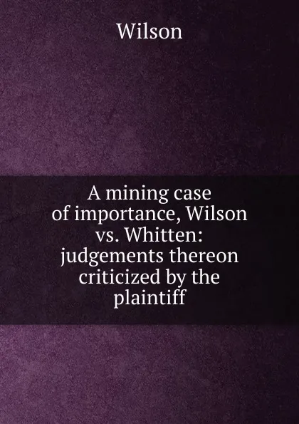 Обложка книги A mining case of importance, Wilson vs. Whitten: judgements thereon criticized by the plaintiff, Wilson