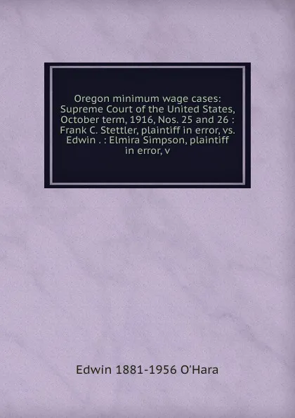 Обложка книги Oregon minimum wage cases: Supreme Court of the United States, October term, 1916, Nos. 25 and 26 : Frank C. Stettler, plaintiff in error, vs. Edwin . : Elmira Simpson, plaintiff in error, v, Edwin 1881-1956 O'Hara