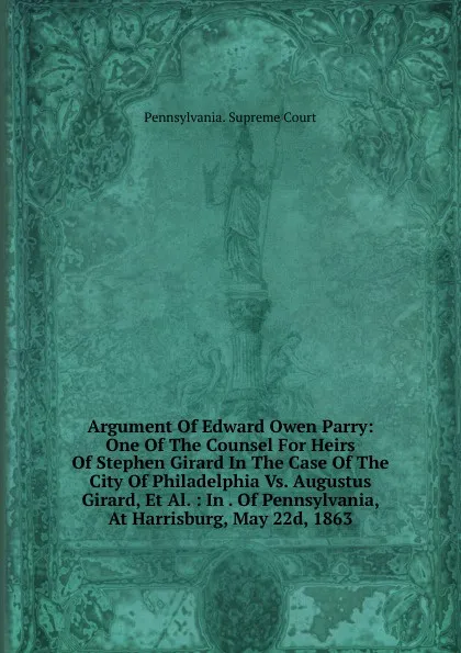 Обложка книги Argument Of Edward Owen Parry: One Of The Counsel For Heirs Of Stephen Girard In The Case Of The City Of Philadelphia Vs. Augustus Girard, Et Al. : In . Of Pennsylvania, At Harrisburg, May 22d, 1863, Pennsylvania. Supreme Court