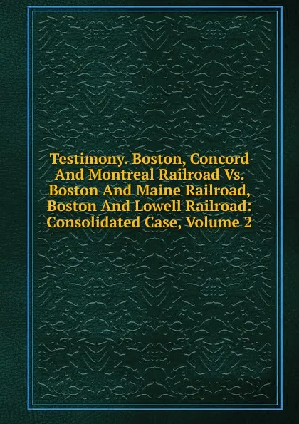 Обложка книги Testimony. Boston, Concord And Montreal Railroad Vs. Boston And Maine Railroad, Boston And Lowell Railroad: Consolidated Case, Volume 2, 