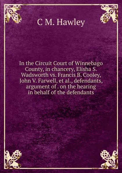 Обложка книги In the Circuit Court of Winnebago County, in chancery, Elisha S. Wadsworth vs. Francis B. Cooley, John V. Farwell, et al., defendants, argument of . on the hearing in behalf of the defendants, C M. Hawley