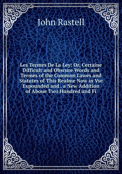 Обложка книги Les Termes De La Ley: Or, Certaine Difficult and Obscure Words and Termes of the Common Lawes and Statutes of This Realme Now in Vse Expounded and . a New Addition of Aboue Two Hundred and Fi, John Rastell