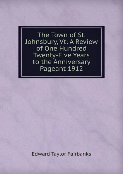 Обложка книги The Town of St. Johnsbury, Vt: A Review of One Hundred Twenty-Five Years to the Anniversary Pageant 1912, Edward Taylor Fairbanks