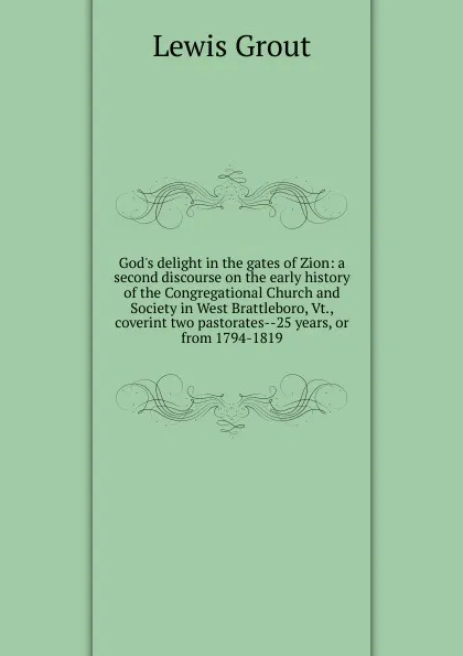 Обложка книги God.s delight in the gates of Zion: a second discourse on the early history of the Congregational Church and Society in West Brattleboro, Vt., coverint two pastorates--25 years, or from 1794-1819, Lewis Grout