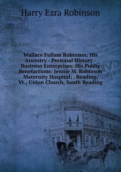 Обложка книги Wallace Fullam Robinson: His Ancestry - Personal History -Business Enterprises: His Public Benefactions: Jennie M. Robinson Maternity Hospital; . Reading, Vt.; Union Church, South Reading, Harry Ezra Robinson