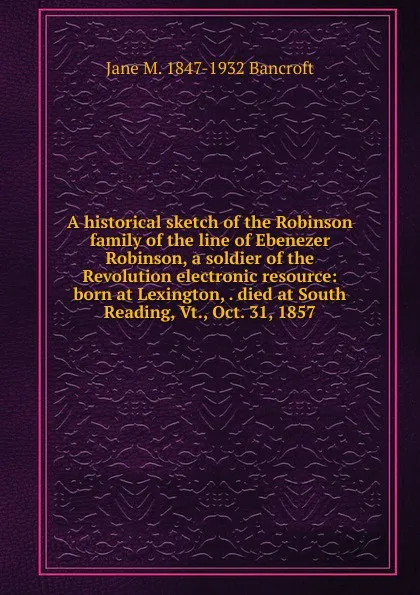 Обложка книги A historical sketch of the Robinson family of the line of Ebenezer Robinson, a soldier of the Revolution electronic resource: born at Lexington, . died at South Reading, Vt., Oct. 31, 1857, Jane M. 1847-1932 Bancroft