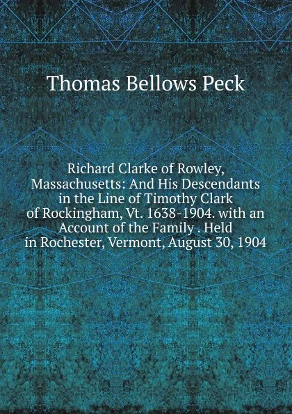 Обложка книги Richard Clarke of Rowley, Massachusetts: And His Descendants in the Line of Timothy Clark of Rockingham, Vt. 1638-1904. with an Account of the Family . Held in Rochester, Vermont, August 30, 1904, Thomas Bellows Peck