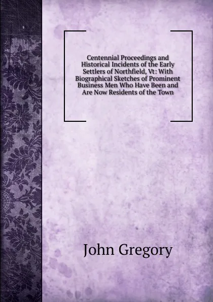 Обложка книги Centennial Proceedings and Historical Incidents of the Early Settlers of Northfield, Vt: With Biographical Sketches of Prominent Business Men Who Have Been and Are Now Residents of the Town, John Gregory