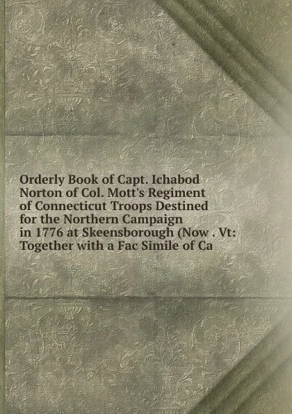 Обложка книги Orderly Book of Capt. Ichabod Norton of Col. Mott.s Regiment of Connecticut Troops Destined for the Northern Campaign in 1776 at Skeensborough (Now . Vt: Together with a Fac Simile of Ca, 