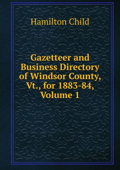 Обложка книги Gazetteer and Business Directory of Windsor County, Vt., for 1883-84, Volume 1, Child Hamilton