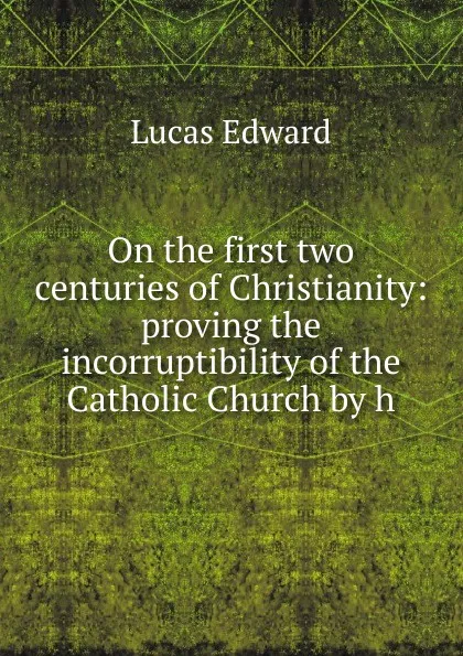 Обложка книги On the first two centuries of Christianity: proving the incorruptibility of the Catholic Church by h, Lucas E