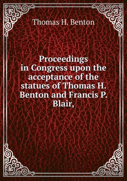 Обложка книги Proceedings in Congress upon the acceptance of the statues of Thomas H. Benton and Francis P. Blair,, Benton Thomas Hart