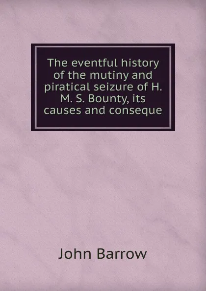 Обложка книги The eventful history of the mutiny and piratical seizure of H. M. S. Bounty, its causes and conseque, John Barrow