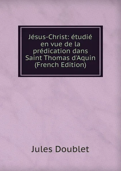 Обложка книги Jesus-Christ: etudie en vue de la predication dans Saint Thomas d.Aquin (French Edition), Jules Doublet