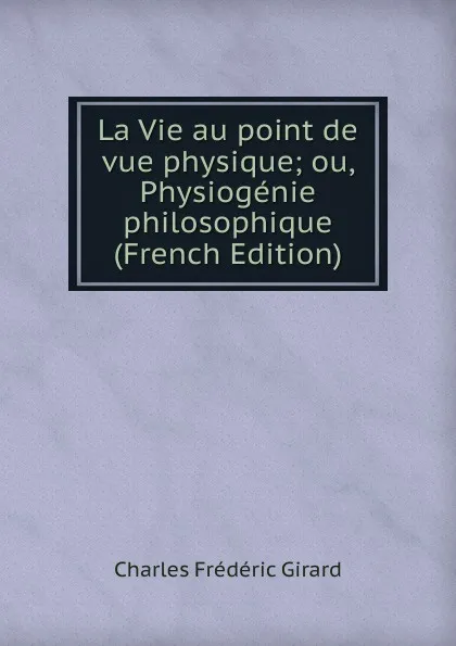 Обложка книги La Vie au point de vue physique; ou, Physiogenie philosophique (French Edition), Charles Frédéric Girard