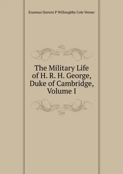 Обложка книги The Military Life of H. R. H. George, Duke of Cambridge, Volume I, Erasmus Darwin P Willoughby Cole Verner