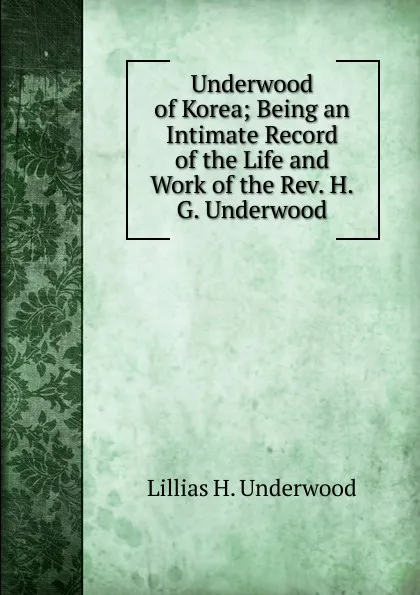 Обложка книги Underwood of Korea; Being an Intimate Record of the Life and Work of the Rev. H.G. Underwood, Lillias H. Underwood